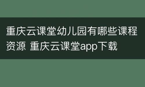 重庆云课堂幼儿园有哪些课程资源 重庆云课堂app下载