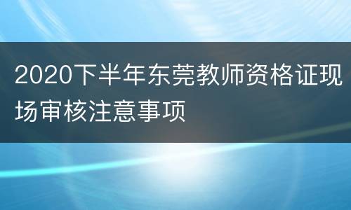2020下半年东莞教师资格证现场审核注意事项