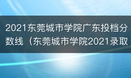 2021东莞城市学院广东投档分数线（东莞城市学院2021录取计划）