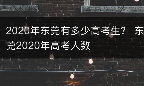 2020年东莞有多少高考生？ 东莞2020年高考人数