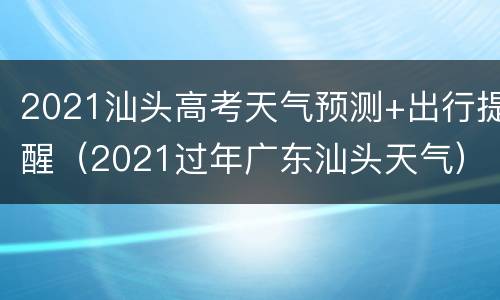2021汕头高考天气预测+出行提醒（2021过年广东汕头天气）