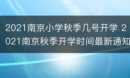 2021南京小学秋季几号开学 2021南京秋季开学时间最新通知