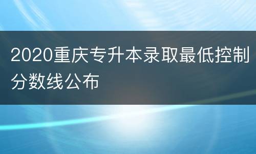 2020重庆专升本录取最低控制分数线公布