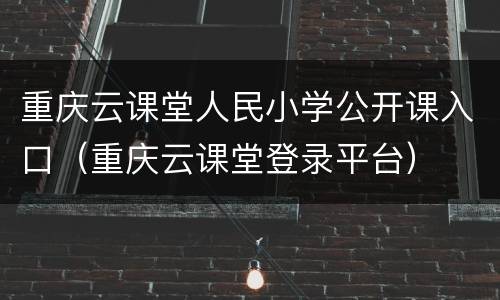 重庆云课堂人民小学公开课入口（重庆云课堂登录平台）