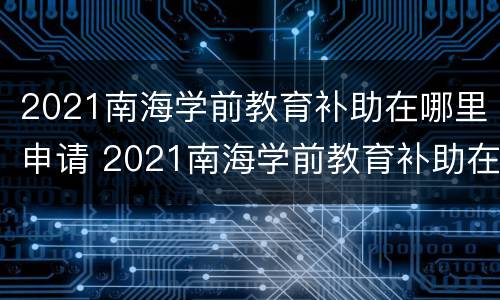 2021南海学前教育补助在哪里申请 2021南海学前教育补助在哪里申请的