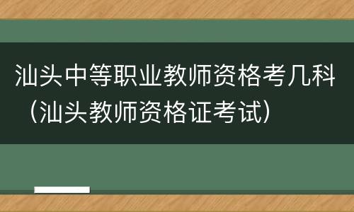 汕头中等职业教师资格考几科（汕头教师资格证考试）