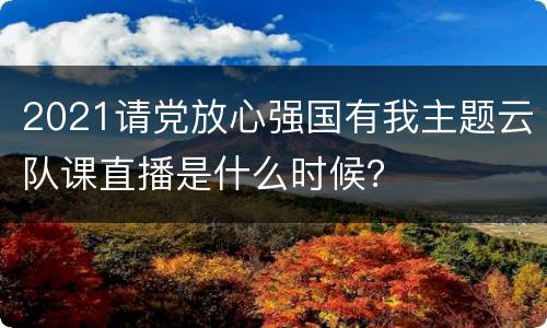 2021请党放心强国有我主题云队课直播是什么时候？
