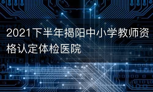 2021下半年揭阳中小学教师资格认定体检医院