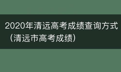 2020年清远高考成绩查询方式（清远市高考成绩）