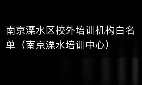 南京溧水区校外培训机构白名单（南京溧水培训中心）