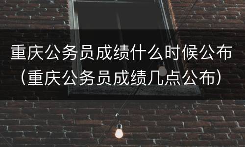 重庆公务员成绩什么时候公布（重庆公务员成绩几点公布）