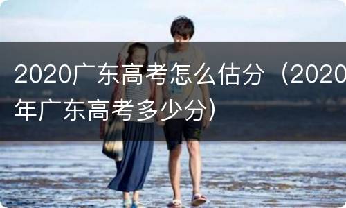 2020广东高考怎么估分（2020年广东高考多少分）