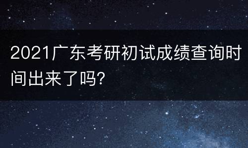 2021广东考研初试成绩查询时间出来了吗？