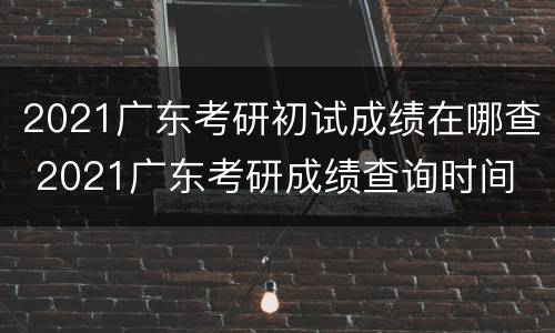 2021广东考研初试成绩在哪查 2021广东考研成绩查询时间