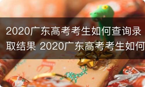 2020广东高考考生如何查询录取结果 2020广东高考考生如何查询录取结果及时间