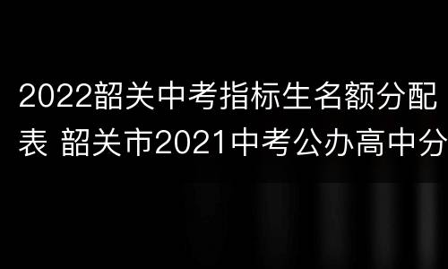 2022韶关中考指标生名额分配表 韶关市2021中考公办高中分配名额