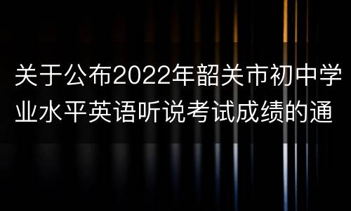 关于公布2022年韶关市初中学业水平英语听说考试成绩的通知