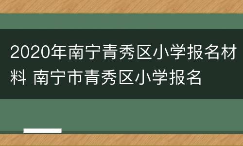 2020年南宁青秀区小学报名材料 南宁市青秀区小学报名