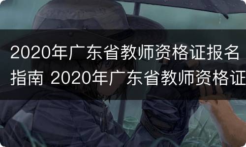 2020年广东省教师资格证报名指南 2020年广东省教师资格证报名指南电子版