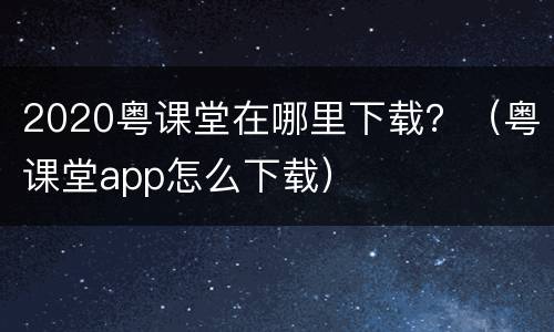 2020粤课堂在哪里下载？（粤课堂app怎么下载）