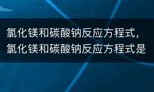 氯化镁和碳酸钠反应方程式，氯化镁和碳酸钠反应方程式是什么