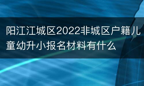 阳江江城区2022非城区户籍儿童幼升小报名材料有什么