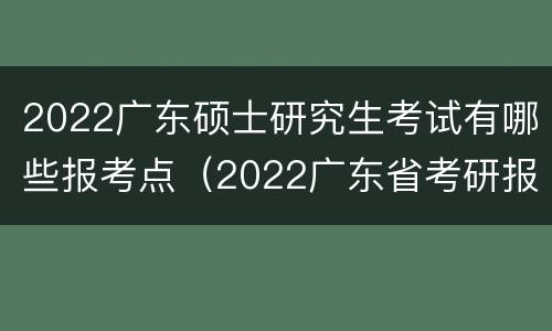 2022广东硕士研究生考试有哪些报考点（2022广东省考研报考点）