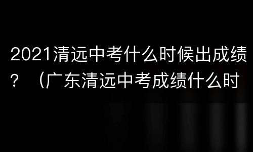 2021清远中考什么时候出成绩？（广东清远中考成绩什么时候出来2021）