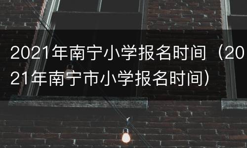 2021年南宁小学报名时间（2021年南宁市小学报名时间）