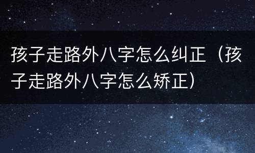 孩子走路外八字怎么纠正（孩子走路外八字怎么矫正）