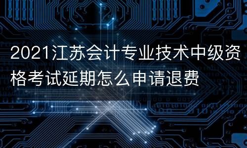 2021江苏会计专业技术中级资格考试延期怎么申请退费