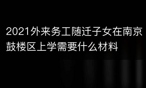2021外来务工随迁子女在南京鼓楼区上学需要什么材料