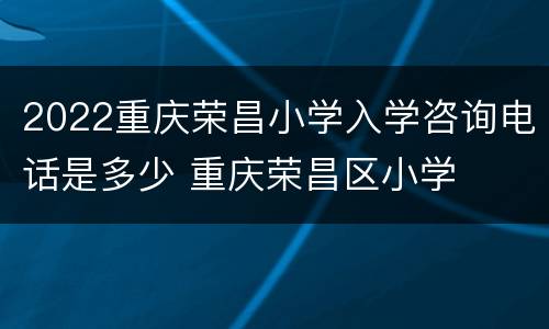 2022重庆荣昌小学入学咨询电话是多少 重庆荣昌区小学