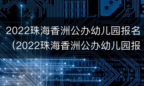 2022珠海香洲公办幼儿园报名（2022珠海香洲公办幼儿园报名情况）