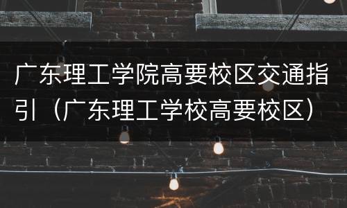 广东理工学院高要校区交通指引（广东理工学校高要校区）