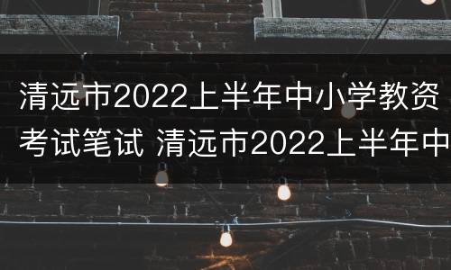 清远市2022上半年中小学教资考试笔试 清远市2022上半年中小学教资考试笔试成绩查询