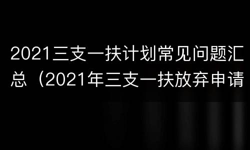 2021三支一扶计划常见问题汇总（2021年三支一扶放弃申请表）
