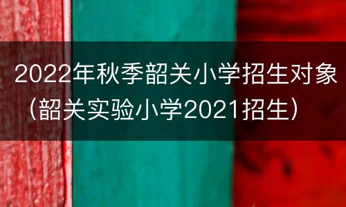 2022年秋季韶关小学招生对象（韶关实验小学2021招生）