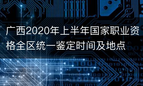 广西2020年上半年国家职业资格全区统一鉴定时间及地点