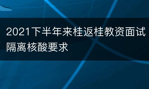 2021下半年来桂返桂教资面试隔离核酸要求