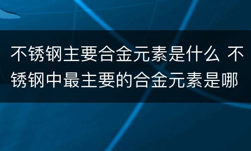 不锈钢主要合金元素是什么 不锈钢中最主要的合金元素是哪一个元素?