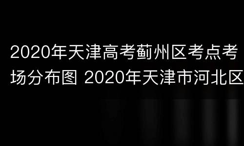2020年天津高考蓟州区考点考场分布图 2020年天津市河北区高考考点