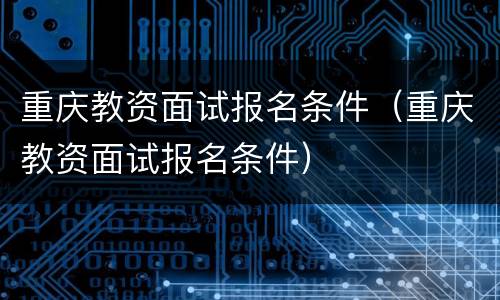 重庆教资面试报名条件（重庆教资面试报名条件）