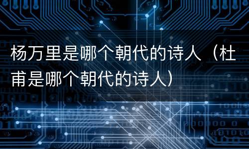 杨万里是哪个朝代的诗人（杜甫是哪个朝代的诗人）