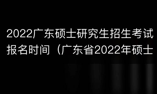 2022广东硕士研究生招生考试报名时间（广东省2022年硕士研究生招生考试报名须知）