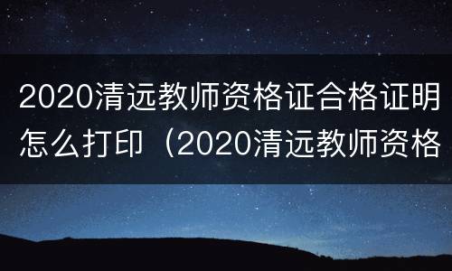 2020清远教师资格证合格证明怎么打印（2020清远教师资格证合格证明怎么打印出来）