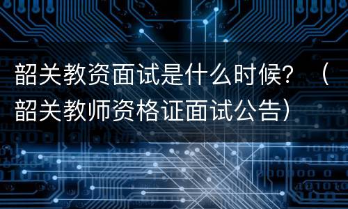 韶关教资面试是什么时候？（韶关教师资格证面试公告）