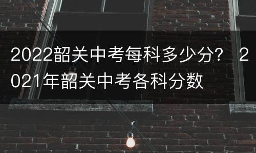 2022韶关中考每科多少分？ 2021年韶关中考各科分数