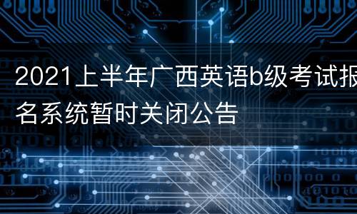 2021上半年广西英语b级考试报名系统暂时关闭公告