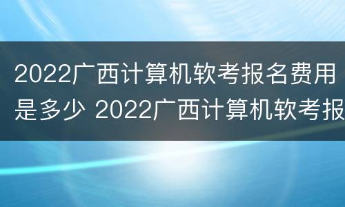 2022广西计算机软考报名费用是多少 2022广西计算机软考报名费用是多少呢